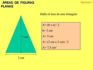 ÁREAS DE FIGURAS PLANAS 5 cm 3 cm Halla el área de este triángulo Ejercicio 3 A= (b x a) / 2  b= 3 cm A= 5 cm A= (3 cm x 5 cm) / 2 A= 7,5 cm 2 