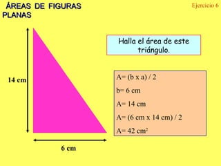 ÁREAS DE FIGURAS PLANAS Ejercicio 6 14 cm 6 cm Halla el área de este triángulo . A= (b x a) / 2  b= 6 cm A= 14 cm A= (6 cm x 14 cm) / 2 A= 42 cm 2 