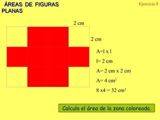 ÁREAS DE FIGURAS PLANAS Ejercicio 8   2 cm 2 cm Calcula el área de la zona coloreada. A=l x l  l= 2 cm A= 2 cm x 2 cm A= 4 cm 2 8 x4 = 32 cm 2                         