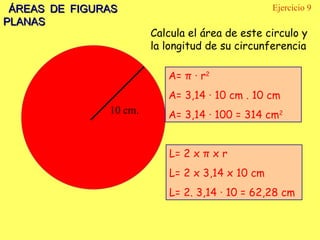 ÁREAS DE FIGURAS PLANAS Ejercicio 9 10 cm. Calcula el área de este circulo y la longitud de su circunferencia A=  π  · r 2 A= 3,14  · 10 cm . 10 cm A= 3,14 · 100 = 314 cm 2 L= 2 x  π  x r L= 2 x 3,14  x 10 cm L= 2. 3,14 · 10 = 62,28 cm 