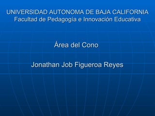 UNIVERSIDAD AUTONOMA DE BAJA CALIFORNIA Facultad de Pedagogía e Innovación Educativa Área del Cono Jonathan Job Figueroa Reyes   