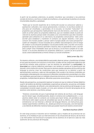 A partir de los planteos anteriores, es posible vislumbrar que considerar a las prácticas
sociales de lectura y escritura un objeto de enseñanza y de aprendizaje le plantea a la escuela
innumerables desafíos y paradojas:
“Dado que la función (explícita) de la institución escolar es comunicar saberes y
quehaceres culturales a las nuevas generaciones, la lectura y la escritura existen en
ella para ser enseñadas y aprendidas. En la escuela, no resultan "naturales" los
propósitos que perseguimos habitualmente fuera de ella lectores y escritores: como
están en primer plano los propósitos didácticos, que son mediatos desde el punto de
vista de los alumnos porque están vinculados a los conocimientos que ellos necesitan
aprender para utilizarlos en su vida futura, los propósitos comunicativos –tales como
escribir para establecer o mantener el contacto con alguien distante, o leer para
conocer otro mundo posible y pensar sobre el propio desde una nueva perspectiva–
suelen ser relegados o incluso excluidos de su ámbito. Esta divergencia corre el riesgo
de conducir a una situación paradójica: si la escuela enseña a leer y escribir con el único
propósito de que los alumnos aprendan a hacerlo, ellos no aprenderán a leer y escribir
para cumplir otras finalidades (esas que la lectura y la escritura cumplen en la vida
social); si la escuela abandona los propósitos didácticos y asume los de la práctica
social, estará abandonando al mismo tiempo su función enseñante.”
Delia Lerner (Op. Cit.)
Se requiere, entonces, una mirada didáctica para poder observar, pensar y transformar el trabajo
en las aulas de primaria con la lectura y la escritura. ¿Cuáles son las condiciones didácticas que
permitirían enseñar estas prácticas y que los alumnos las aprendan? La continuidad y la
diversidad son criterios didácticos esenciales a ser tenidos en cuenta en la planificación del
docente y de la institución escolar. Para que los alumnos puedan apropiarse de las prácticas del
lenguaje es preciso crear las condiciones para que avancen en su dominio a partir de
aproximaciones sucesivas y cada vez más ajustadas. Esto sucede si los mismos contenidos son
presentados reiteradamente a los alumnos en diferentes momentos de la escolaridad y los niños
son habilitados para participar en múltiples situaciones de lectura y escritura con diversidad de
propósitos, multiplicidad de géneros, diferentes posiciones enunciativas…
Desde esta perspectiva, se propondrá repensar la manera en que se ordena el tiempo didáctico
a partir del análisis de distintas modalidades organizativas (proyectos, secuencias, actividades
habituales, ocasionales, de reflexión y de sistematización,) de las prácticas del lenguaje; en una
complejidad creciente según el grado y el ciclo, pero siempre en función del progreso de los
alumnos como lectores y escritores; porque:
“Estamos convencidos de que el aprendizaje del sistema de escritura y del lenguaje
escrito tienen lugar, simultáneamente, desde el comienzo de la alfabetización. […] Los
alumnos deben estar en contacto con recetas para hacer tortas, con periódicos para
informarse sobre algún suceso de actualidad que sea de su interés, con cuentos para
entretenerse con las historias y disfrutar del lenguaje literario, con instructivos para
realizar experimentos científicos, etc., desde que entran en la escuela, y los irán leyendo
y escribiendo de diferentes maneras hasta que puedan hacerlo de manera convencional.”
Ana María Kaufman (2007)
En este largo proceso el docente será el mediador, guía y modelo de las prácticas de sus
alumnos, en la medida en que sus intervenciones en las situaciones de lectura, de escritura
y de intercambio oral favorezcan el progreso de los alumnos en el ejercicio cada vez más
autónomo de las prácticas del lenguaje.
10
FUNDAMENTACION
 