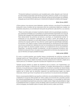 11
“El docente media por la presencia y por la palabra pero, antes, después y por fuera de
los intercambios propiciados ante hechos puntuales, potencia y amplía –en los espacios
áulicos– los horizontes culturales de los niños/as, porque de allí proceden los múltiples
lenguajes que les permitirán valerse por sí mismos de la mediación simbólica del lenguaje.”
Mirta Torres (2007)
¿Cómo evaluar a los alumnos como hablantes, oyentes, lectores y escritores? Se entiende la
evaluación como el análisis de las relaciones entre las condiciones didácticas creadas, los
propósitos educativos y la consideración del punto de partida de cada alumno y sus avances.
“Poner en primer plano al evaluar la estrecha relación entre los aprendizajes escolares y
las condiciones brindadas por la enseñanza es particularmente importante en el caso de
Prácticas del Lenguaje, área tradicionalmente decisiva para el destino escolar de los niños.
Para democratizar las prácticas de lectura y escritura, es fundamental centrar la
evaluación en los progresos realizados por los niños a partir del estado de sus
conocimientos al ingresar a un año determinado. En efecto, los puntos de partida de los
alumnos de un grupo suelen ser muy diversos: varían según los aprendizajes realizados
en el primer ciclo, según su mayor o menor participación en situaciones de intercambio
oral, lectura y producción. Además de incluir en la enseñanza los elementos necesarios
para que todos los alumnos puedan avanzar en la elaboración de los conocimientos
requeridos, es esencial concebir la evaluación –no sólo la evaluación formativa, sino
también la evaluación final, vinculada a la acreditación− en términos de progresos más
que en términos de logros predeterminados.”
DDeelliiaa LLeerrnneerr ((22000044))
En suma, se podría plantear que enseñar lengua considerando las prácticas sociales del
lenguaje supone una “lógica diferente”, porque reclama de aquel que enseña dejar de ser un
docente de Lengua (de un objeto recortado, universal, producto de la tradición y objeto de la
razón) para ser un mediador y guía de la producción lingüística de sus alumnos.
También porque plantea un objeto de enseñanza que se resiste a ser fragmentado. Las
prácticas del lenguaje -a diferencia de la lengua- no pueden descomponerse en unidades
menores, ni secuenciarse por la lógica del objeto. Por el contrario, necesitan ser desarrolladas
respetando su integridad y el sentido que tienen fuera de la escuela. Su tratamiento en el aula
supone, por lo tanto, que los docentes organicen sus planificaciones según una lógica
relacional, al tener que incluir el quehacer de sus alumnos en la secuencia de actividades.
Esta es una propuesta didáctica que apunta a conformar una comunidad de lectores, escritores
y hablantes en la que los niños pueden ser vistos y oídos no en función de su acuerdo a pautas
de conducta preestablecidas sino desde una posición diferente. La comunidad se reúne para
tratar la pluralidad de perspectivas acerca de un objeto común. Negar esta pluralidad es negar
la posibilidad de tener un espacio común de diálogo sobre los puntos de vista propios no solo a
cerca el lenguaje, sino también sobre el mundo, sobre los otros y sobre uno mismo.
 