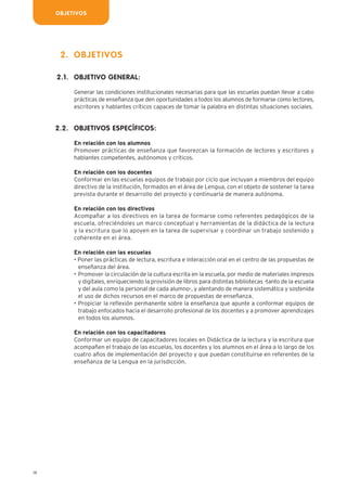 OBJETIVOS
14
OBJETIVOS
OBJETIVO GENERAL:
Generar las condiciones institucionales necesarias para que las escuelas puedan llevar a cabo
prácticas de enseñanza que den oportunidades a todos los alumnos de formarse como lectores,
escritores y hablantes críticos capaces de tomar la palabra en distintas situaciones sociales.
OBJETIVOS ESPECÍFICOS:
En relación con los alumnos
Promover prácticas de enseñanza que favorezcan la formación de lectores y escritores y
hablantes competentes, autónomos y críticos.
En relación con los docentes
Conformar en las escuelas equipos de trabajo por ciclo que incluyan a miembros del equipo
directivo de la institución, formados en el área de Lengua, con el objeto de sostener la tarea
prevista durante el desarrollo del proyecto y continuarla de manera autónoma.
En relación con los directivos
Acompañar a los directivos en la tarea de formarse como referentes pedagógicos de la
escuela, ofreciéndoles un marco conceptual y herramientas de la didáctica de la lectura
y la escritura que lo apoyen en la tarea de supervisar y coordinar un trabajo sostenido y
coherente en el área.
En relación con las escuelas
• Poner las prácticas de lectura, escritura e interacción oral en el centro de las propuestas de
enseñanza del área.
• Promover la circulación de la cultura escrita en la escuela, por medio de materiales impresos
y digitales, enriqueciendo la provisión de libros para distintas bibliotecas -tanto de la escuela
y del aula como la personal de cada alumno-, y alentando de manera sistemática y sostenida
el uso de dichos recursos en el marco de propuestas de enseñanza.
• Propiciar la reflexión permanente sobre la enseñanza que apunte a conformar equipos de
trabajo enfocados hacia el desarrollo profesional de los docentes y a promover aprendizajes
en todos los alumnos.
En relación con los capacitadores
Conformar un equipo de capacitadores locales en Didáctica de la lectura y la escritura que
acompañen el trabajo de las escuelas, los docentes y los alumnos en el área a lo largo de los
cuatro años de implementación del proyecto y que puedan constituirse en referentes de la
enseñanza de la Lengua en la jurisdicción.
2.
2.1.
2.2.
 