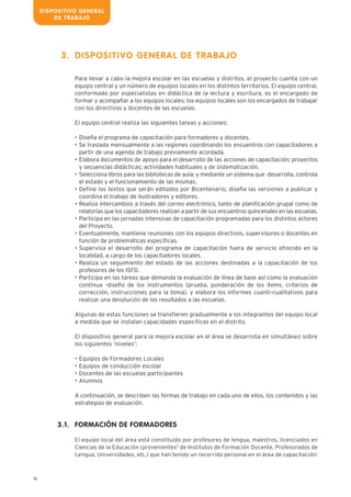DISPOSITIVO GENERAL
DE TRABAJO
16
DISPOSITIVO GENERAL DE TRABAJO
Para llevar a cabo la mejora escolar en las escuelas y distritos, el proyecto cuenta con un
equipo central y un número de equipos locales en los distintos territorios. El equipo central,
conformado por especialistas en didáctica de la lectura y escritura, es el encargado de
formar y acompañar a los equipos locales; los equipos locales son los encargados de trabajar
con los directivos y docentes de las escuelas.
El equipo central realiza las siguientes tareas y acciones:
• Diseña el programa de capacitación para formadores y docentes.
• Se traslada mensualmente a las regiones coordinando los encuentros con capacitadores a
partir de una agenda de trabajo previamente acordada.
• Elabora documentos de apoyo para el desarrollo de las acciones de capacitación; proyectos
y secuencias didácticas; actividades habituales y de sistematización.
• Selecciona libros para las bibliotecas de aula; y mediante un sistema que desarrolla, controla
el estado y el funcionamiento de las mismas.
• Define los textos que serán editados por Bicentenario, diseña las versiones a publicar y
coordina el trabajo de ilustradores y editores.
• Realiza intercambios a través del correo electrónico, tanto de planificación grupal como de
relatorías que los capacitadores realizan a partir de sus encuentros quincenales en las escuelas.
• Participa en las jornadas intensivas de capacitación programadas para los distintos actores
del Proyecto.
• Eventualmente, mantiene reuniones con los equipos directivos, supervisores o docentes en
función de problemáticas específicas.
• Supervisa el desarrollo del programa de capacitación fuera de servicio ofrecido en la
localidad, a cargo de los capacitadores locales.
• Realiza un seguimiento del estado de las acciones destinadas a la capacitación de los
profesores de los ISFD.
• Participa en las tareas que demanda la evaluación de línea de base así como la evaluación
continua -diseño de los instrumentos (prueba, ponderación de los ítems, criterios de
corrección, instrucciones para la toma), y elabora los informes cuanti-cualitativos para
realizar una devolución de los resultados a las escuelas.
Algunas de estas funciones se transfieren gradualmente a los integrantes del equipo local
a medida que se instalan capacidades específicas en el distrito.
El dispositivo general para la mejora escolar en el área se desarrolla en simultáneo sobre
los siguientes ‘niveles’:
• Equipos de Formadores Locales
• Equipos de conducción escolar
• Docentes de las escuelas participantes
• Alumnos
A continuación, se describen las formas de trabajo en cada uno de ellos, los contenidos y las
estrategias de evaluación.
FORMACIÓN DE FORMADORES
El equipo local del área está constituido por profesores de lengua, maestros, licenciados en
Ciencias de la Educación (provenientes2
de Institutos de Formación Docente, Profesorados de
Lengua, Universidades, etc.) que han tenido un recorrido personal en el área de capacitación:
3.
3.1.
 