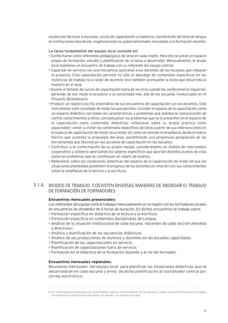 17
asistencias técnicas a escuelas, cursos de capacitación a maestros, coordinación del área de lengua
en instituciones educativas, organizaciones no gubernamentales vinculadas a la formación docente.
La tarea fundamental del equipo local consiste en:
• Conformarse como referentes pedagógicos del área en cada región. Para ello se prevé un espacio
propio de formación, estudio y planificación de la tarea a desarrollar. Mensualmente, el grupo
local mantiene un encuentro de trabajo con su referente del equipo central.
• Capacitar en servicio con una frecuencia quincenal a los docentes de las escuelas que integran
el proyecto. Esta capacitación permite no sólo el abordaje de contenidos específicos en las
instancias de trabajo no a cargo de alumnos sino también acompañar la tarea que desarrolla el
maestro en el aula.
• Asumir el dictado de cursos de capacitación fuera de servicio cuando las condiciones lo requieran,
abriendo de ese modo el proyecto a la comunidad más allá de las escuelas involucradas en el
Proyecto Bicentenario.
• Producir un registro escrito sistemático de sus encuentros de capacitación con los docentes. Este
instrumento está concebido de modo tal que permita: concebir el espacio de la capacitación como
un espacio didáctico con todas las características y problemas que plantea la comunicación de
ciertos conocimientos a otros; conceptualizar los problemas que se le presenten en el espacio de
la capacitación como contenidos didácticos; reflexionar sobre su propia práctica como
capacitador; volver a visitar los contenidos específicos del área a partir de sus intervenciones en
el espacio de capacitación de modo recurrente, tal como se concibe la enseñanza desde el marco
teórico que sustenta la propuesta del área, posibilitando una progresiva apropiación de las
herramientas que favorezcan sus acciones de capacitación en las escuelas.
• Contribuir a la conformación de su propio equipo considerándolo un ámbito de intercambio
cooperativo y solidario valorizando los saberes específicos que aportan distintos puntos de vista
sobre los problemas que se constituyen en objeto de análisis.
• Reflexionar sobre las condiciones didácticas del espacio de la capacitación de modo tal que las
situaciones planteadas posibiliten el progreso de los docentes en relación con sus conocimientos
sobre la enseñanza de la lectura y la escritura.
MODOS DE TRABAJO: COEXISTEN DIVERSAS MANERAS DE ABORDAR EL TRABAJO
DE FORMACIÓN DE FORMADORES
Encuentros mensuales presenciales:
Los referentes del equipo central trabajan mensualmente en la región con los formadores locales
en encuentros de alrededor de 6 horas de duración. En dichos encuentros se trabaja sobre:
• Formación específica en didáctica de la lectura y la escritura.
• Formación específica en contenidos disciplinares de Lengua.
• Análisis de la situación institucional de cada escuela –docentes de cada sección atendida
y directivos-.
• Análisis y planificación de las secuencias didácticas.
• Análisis de las producciones de alumnos y docentes en las escuelas capacitadas.
• Planificación de las capacitaciones en servicio.
• Planificación de capacitaciones fuera de servicio.
• Formación en la didáctica de la formación docente y el rol del formador.
Encuentros mensuales regionales:
Reuniones mensuales del equipo local para planificar las situaciones didácticas que se
desarrollarán en cada escuela y envío de dicha planificación al coordinador central por
correo electrónico.
3.1.A.
2. Es conveniente que dispongan de conocimientos sobre el funcionamiento de las escuelas y haber compartido instancias de trabajo
con maestros en instituciones educativas, en relación con la tarea en el aula.
 