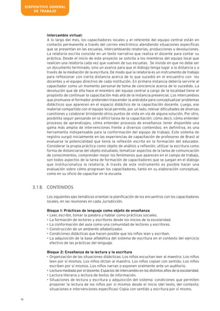 18
Intercambio virtual:
A lo largo del mes, los capacitadores locales y el referente del equipo central están en
contacto permanente a través del correo electrónico atendiendo situaciones específicas
que se presentan en las escuelas, intercambiando relatorías, producciones y devoluciones.
La relatoría escrita consiste en un texto narrativo que realiza el docente para contar su
práctica. Desde el inicio de este proyecto se solicita a los miembros del equipo local que
realicen una relatoría cada vez que vuelven de sus escuelas. Se insiste en que no debe ser
un documento terminado, sino un avance para que el diálogo tenga lugar a la distancia y a
través de la mediación de la escritura. De modo que la relatoría es un instrumento de trabajo
para reflexionar con cierta distancia acerca de lo que sucedió en el encuentro con los
docentes y el equipo directivo de cada institución. En primera instancia debería servirle al
capacitador como un momento personal de toma de conciencia acerca de lo sucedido. La
devolución que de ella hace el miembro del equipo central a cargo de la localidad tiene el
propósito de continuar la capacitación más allá de la instancia presencial. Los intercambios
que promueve el formador pretenden trascender la anécdota para conceptualizar problemas
didácticos que aparecen en el espacio didáctico de la capacitación docente. Luego, ese
material compartido con el equipo local permite, por un lado, relevar dificultades de diversas
cuestiones y colaborar brindando otros puntos de vista en vía de alguna solución. Por otro,
posibilita seguir pensando en la difícil tarea de la capacitación: cómo decir, cómo entender
procesos de aprendizajes, cómo entender procesos de enseñanza: tener disponible una
gama más amplia de intervenciones frente a diversos contenidos; en definitiva, es una
herramienta indispensable para la conformación del equipo de trabajo. Este sistema de
registro surgió inicialmente en las experiencias de capacitación de profesores de Brasil al
evaluarse la potencialidad que tenía la reflexión escrita en la formación del educador.
Considerar la propia práctica como objeto de análisis y reflexión, utilizar la escritura como
forma de distanciarse del objeto estudiado, tematizar aspectos de la tarea de comunicación
de conocimientos, comprender mejor los fenómenos que aparecen en el campo de trabajo,
son todos aspectos de la tarea de formación de capacitadores que se juegan en el diálogo
que institucionaliza la relatoría. A través de este instrumento es posible hacer una
evaluación sobre cómo progresan los capacitadores, tanto en su elaboración conceptual,
como en su oficio de capacitar en la escuela.
CONTENIDOS
Los siguientes ejes temáticos orientan la planificación de los encuentros con los capacitadores
locales, en las reuniones en cada Jurisdicción.
Bloque 1: Prácticas de lenguaje como objeto de enseñanza
• Leer, escribir, tomar la palabra y hablar como prácticas sociales.
• La formación de lectores y escritores desde los inicios de la escolaridad.
• La conformación del aula como una comunidad de lectores y escritores.
• Construcción de un ambiente alfabetizador.
• Condiciones didácticas que hacen posible que los niños lean y escriban.
• La adquisición de la base alfabética del sistema de escritura en el contexto del ejercicio
efectivo de las prácticas del lenguaje.
Bloque 2: Enseñanza de la lectura y la escritura
• Organización de las situaciones didácticas: Los niños escuchan leer al maestro. Los niños
leen por sí mismos. Los niños dictan al maestro. Los niños copian con sentido. Los niños
escriben por sí mismos. Los niños narran o exponen oralmente ante un auditorio.
• Lectura mediada por el docente. Espacios de intercambio en los distintos años de la escolaridad.
• Lectura literaria y lectura de textos de información.
• Situaciones de lectura y escritura y adquisición del sistema: condiciones que permiten
proponer la lectura de los niños por sí mismos desde el inicio (del texto, del contexto;
situaciones e intervenciones específicas) Copia con sentido y escritura por sí mismo.
3.1.B.
DISPOSITIVO GENERAL
DE TRABAJO
 
