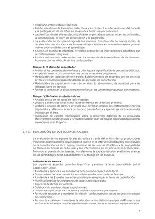 19
• Relaciones entre lectura y escritura.
• Rol del maestro en la formación de lectores y escritores. Las intervenciones del docente
y la participación de los niños en situaciones de lectura por sí mismos.
• La planificación del año escolar. Modalidades organizativas que permitan: la continuidad,
la simultaneidad, el orden de presentación y la progresión.
• La evaluación de los aprendizajes de los alumnos. Construcción de nuevos modos de
recabar información acerca de los aprendizajes. Ajustes en la enseñanza para generar
nuevas oportunidades para el aprendizaje.
• Análisis de escrituras infantiles. Reflexión acerca de las intervenciones didácticas que
permitan generar progresos.
• Análisis del uso del cuaderno de clase. La corrección de las escrituras de los alumnos.
Acuerdos con los niños. Acuerdos con los padres.
Bloque 3: El oficio del capacitador
• Análisis de los contenidos de enseñanza y criterios para la planificación de propuestas didácticas.
• Propósitos didácticos y comunicativos de las situaciones propuestas.
• Modalidades de capacitación en servicio. Establecimiento de acuerdos con los distintos
actores institucionales para desarrollar las jornadas de capacitación.
• Modalidades de capacitación fuera de servicio. Establecimiento de acuerdos para las
jornadas fuera de servicio.
• Formas de comunicar las situaciones de enseñanza y los contenidos propuestos a los maestros.
Bloque IV: Reflexión y estudio teórico
• Análisis critico de los libros de texto vigentes.
• Lectura y análisis de obras literarias de referencia en la escuela primaria.
• Lectura y análisis de libros y artículos que permitan ampliar los instrumentos teóricos
disponibles y reflexionar acerca del proceso de enseñanza y aprendizaje de los contenidos
incluidos en el área.
• Elaboración de escritos profesionales sobre el desarrollo didáctico de las propuestas
efectivamente puestas en aula y cuyos destinatarios sean los equipos locales de capacitadores
involucrados en el Proyecto.
EVALUACIÓN DE LOS EQUIPOS LOCALES
La evaluación de los equipos locales se realiza a través del análisis de sus producciones
(relatorías, planificaciones cuyo foco está puesto en la intervención didáctica en el espacio
de la capacitación; es decir, cómo comunicar las secuencias didácticas y las modalidades
de trabajo particular de cada una) y los intercambios en los encuentros presenciales.
Tomando en cuenta dichas fuentes, los referentes de cada jurisdicción evalúan los avances
en los aprendizajes de los capacitadores y su trabajo en las escuelas.
Indicadores de Avance
Los siguientes aspectos permiten identificar y evaluar la tarea desarrollada por el
Capacitador Local:
• Asistencia y aportes a los encuentros del equipo de capacitación local.
• Compromiso con la lectura de los materiales que forman parte del trabajo.
• Asistencia a las Escuelas que corresponden para desplegar su tarea de capacitación.
• Planificaciones de los encuentros de capacitación que dicta.
• Registros de dichos encuentros.
• Colaboración con los colegas capacitadores.
• Dificultades que detecta en la tarea y posibles soluciones que sugiere.
• Formas de establecer y mantener la relación con los maestros de las escuelas y el equipo
de conducción.
• Formas de establecer y mantener la relación con los distintos equipos del Proyecto que
actúan en la localidad (área de gestión institucional, áreas académicas, equipo de salud).
3.1.C.
 