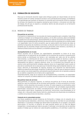 20
FORMACIÓN DE DOCENTES
Para que la formación docente según este enfoque pueda ser desarrollada uno de los
factores a tener en cuenta -aunque no el único- es la concepción de la Lengua, la enseñanza
y el aprendizaje que sostiene un docente. Es conocido que la formación inicial no siempre
les brinda a los maestros los espacios necesarios para conocer y vincularse con este tipo
de trabajo. De allí que un aspecto a considerar dentro de este proyecto es la formación
profesional del docente.
MODOS DE TRABAJO
Encuentros en servicio:
El proyecto se implementa en las escuelas de manera paulatina pero completa. Cada Área
comienza a trabajar con un bloque de dos grados y, en los años sucesivos, abarca la totalidad
de grados de la escuela primaria. Quincenalmente se realizan encuentros de trabajo de dos
módulos (aproximadamente 80 minutos) de duración entre los docentes de un mismo grado
y el capacitador local. En dicho encuentro, que se realiza dentro del horario de clase, se
planifican propuestas de enseñanza concretas, se discute sobre la marcha de las clases, se
posibilita que los docentes tengan experiencias personales como lectores y escritores, se
analizan producciones de los alumnos y se diseñan evaluaciones.
Acompañamiento en el aula:
Previo acuerdo con el docente, los capacitadores acompañan su tarea en el aula,
colaborando en la realización de actividades con los alumnos de acuerdo a la planificación
previa donde se distribuyen las tareas a ser realizadas por cada uno de los adultos
intervinientes. La distribución de roles en estas ocasiones puede ser diversa; a veces, el
docente está a cargo de la coordinación de la clase total y el capacitador registra los
desempeños de alguno o algunos alumnos; otras, se co-coordina una situación que se
analiza como particularmente compleja; algunas veces es el capacitador quien asume el
peso de la coordinación de la clase para que el docente tenga oportunidad de observar con
mayor atención el desempeño de algunos alumnos que requieren de intervenciones
didácticas específicas para poder progresar. En definitiva, cada vez que se ingresa al aula es
para realizar una tarea específica, previamente planificada junto con el docente, producto
de un análisis cooperativo en el marco de la capacitación.
Sistemáticamente, luego de la instancia de acompañamiento, el docente y el capacitador
realizan en conjunto un análisis didáctico de lo sucedido durante el desarrollo de la actividad.
Encuentros fuera de servicio:
Mensualmente, en algunas regiones, se realizan encuentros de 4 horas de duración,
optativos, para los docentes de las escuelas participantes. A estos encuentros se invita,
también, a otros docentes de escuelas cercanas. En estos espacios se profundiza sobre
el enfoque pedagógico del área a partir de la realización de actividades especialmente
planificadas (situaciones de doble conceptualización, análisis de registros de clase,
intercambio sobre libros, fragmentos de películas, entrevistas a personalidades en el
campo, etc.), discusión sobre textos teóricos, planificación de situaciones de enseñanza
y análisis de producciones de docentes y alumnos.
Conjunto de la comunidad escolar:
Las áreas académicas prevén instancias de formación y trabajo con el conjunto de la
comunidad escolar (docentes y directivos). Estas instancias se inscriben en una estrategia
destinada a: 1) socializar el trabajo que desarrollan los docentes en sus grados y secciones
particulares; 2) inscribir el esfuerzo de cada docente dentro de un Plan de Mejora
compartido y consensuado por toda la escuela; 3) anticipar a los docentes de los distintos
grados el trabajo que se realiza con cada disciplina académica; y 4) contribuir a paliar los
3.2.
3.2.A.
DISPOSITIVO GENERAL
DE TRABAJO
 