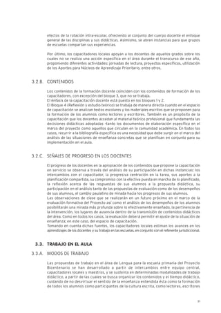 21
efectos de la rotación intra-escolar, ofreciendo al conjunto del cuerpo docente el enfoque
general de las disciplinas y sus didácticas. Asimismo, se abren instancias para que grupos
de escuelas compartan sus experiencias.
Por último, los capacitadores locales apoyan a los docentes de aquellos grados sobre los
cuales no se realiza una acción específica en el área durante el transcurso de ese año,
proponiendo diferentes actividades: jornadas de lectura, proyectos específicos, utilización
de los Aportes para Núcleos de Aprendizaje Prioritario, entre otros.
CONTENIDOS
Los contenidos de la formación docente coinciden con los contenidos de formación de los
capacitadores, con excepción del bloque 3, que no se trabaja.
El énfasis de la capacitación docente está puesto en los bloques 1 y 2.
El Bloque 4 (Reflexión y estudio teórico) se trabaja de manera directa cuando en el espacio
de capacitación se analizan textos escolares y los materiales escritos que se proponen para
la formación de los alumnos como lectores y escritores. También es un propósito de la
capacitación que los docentes accedan al material teórico profesional que fundamenta las
decisiones didácticas adoptadas -tanto los documentos de elaboración específica en el
marco del proyecto como aquellos que circulan en la comunidad académica. En todos los
casos, recurrir a la bibliografía específica es una necesidad que debe surgir en el marco del
análisis de las situaciones de enseñanza concretas que se planifican en conjunto para su
implementación en el aula.
SEÑALES DE PROGRESO EN LOS DOCENTES
El progreso de los docentes en la apropiación de los contenidos que propone la capacitación
en servicio se observa a través del análisis de su participación en dichas instancias: los
intercambios con el capacitador, la progresiva centración en la tarea, sus aportes a la
planificación compartida, su compromiso con la efectiva puesta en marcha de lo planificado,
la reflexión acerca de las respuestas de sus alumnos a la propuesta didáctica, su
participación en el análisis tanto de las propuestas de evaluación como de los desempeños
de sus alumnos, el cambio paulatino de mirada hacia los progresos de sus alumnos.
Las observaciones de clase que se realizarán en un futuro próximo en el marco de la
evaluación formativa del Proyecto así como el análisis de los desempeños de los alumnos
posibilitarán una mirada más profunda sobre lo efectivamente enseñado, la pertinencia de
la intervención, los lugares de ausencia dentro de la transmisión de contenidos didácticos
del área. Como en todos los casos, la evaluación deberá permitir el ajuste de la situación de
enseñanza; en este caso, del espacio de capacitación.
Tomando en cuenta dichas fuentes, los capacitadores locales estiman los avances en los
aprendizajes de los docentes y su trabajo en las escuelas, en conjunto con el referente jurisdiccional.
TRABAJO EN EL AULA
MODOS DE TRABAJO
Las propuestas de trabajo en el área de Lengua para la escuela primaria del Proyecto
Bicentenario se han desarrollado a partir de intercambios entre equipo central,
capacitadores locales y maestros, y se sustenta en determinadas modalidades de trabajo
didáctico, a partir de las cuales se busca organizar los contenidos y el tiempo didáctico,
cuidando de no desvirtuar el sentido de la enseñanza entendida ésta como la formación
de todos los alumnos como participantes de la cultura escrita, como lectores, escritores
3.2.B.
3.2.C.
3.3.
3.3.A.
 