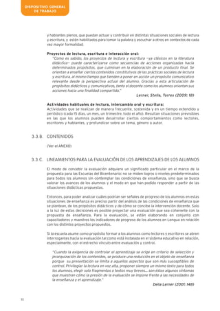 22
y hablantes plenos, que puedan actuar y contribuir en distintas situaciones sociales de lectura
y escritura, y estén habilitados para tomar la palabra y escuchar a otros en contextos de cada
vez mayor formalidad.
Proyectos de lectura, escritura e interacción oral:
“Como es sabido, los proyectos de lectura y escritura —ya clásicos en la literatura
didáctica— puede caracterizarse como secuencias de acciones organizadas hacia
determinados propósitos, que culminan en la elaboración de un producto final. Se
orientan a enseñar ciertos contenidos constitutivos de las prácticas sociales de lectura
y escritura, al mismo tiempo que tienden a poner en acción un propósito comunicativo
relevante desde la perspectiva actual del alumno. Gracias a esta articulación de
propósitos didácticos y comunicativos, tanto el docente como los alumnos orientan sus
acciones hacia una finalidad compartida.”
Lerner, Stella, Torres (2009: 18)
Actividades habituales de lectura, intercambio oral y escritura:
Actividades que se realizan de manera frecuente, sostenida y en un tiempo extendido y
periódico (cada 15 días, un mes, un trimestre, todo el año). Resultan situaciones previsibles
en las que los alumnos pueden desarrollar ciertos comportamientos como lectores,
escritores y hablantes, y profundizar sobre un tema, género o autor.
CONTENIDOS
(Ver el ANEXO)
LINEAMIENTOS PARA LA EVALUACIÓN DE LOS APRENDIZAJES DE LOS ALUMNOS
El modo de concebir la evaluación adquiere un significado particular en el marco de la
propuesta para las Escuelas del Bicentenario: no se miden logros o niveles predeterminados
para todos los alumnos sin contemplar las condiciones de enseñanza, sino que se busca
valorar los avances de los alumnos y el modo en que han podido responder a partir de las
situaciones didácticas propuestas.
Entonces, para poder analizar cuáles podrían ser señales de progreso de los alumnos en estas
situaciones de enseñanza es preciso partir del análisis de las condiciones de enseñanza que
se plantean, de los propósitos didácticos y de cómo se concibe la intervención docente. Solo
a la luz de estas decisiones es posible proyectar una evaluación que sea coherente con la
propuesta de enseñanza. Para la evaluación, se están elaborando en conjunto con
capacitadores y maestros los indicadores de progreso de los alumnos en Lengua en relación
con los distintos proyectos propuestos.
Si la escuela asume como propósito formar a los alumnos como lectores y escritores se abren
interrogantes hacia la evaluación tal como está instalada en el sistema educativo en relación,
especialmente, con el estrecho vínculo entre evaluación y control.
“Cuando la exigencia de controlar el aprendizaje se erige en criterio de selección y
jerarquización de los contenidos, se produce una reducción en el objeto de enseñanza
porque su presentación se limita a aquellos aspectos que son más susceptibles de
control. Privilegiar la lectura en voz alta, proponer siempre un mismo texto para todos
los alumnos, elegir solo fragmentos o textos muy breves… son éstos algunos síntomas
que muestran cómo la presión de la evaluación se impone frente a las necesidades de
la enseñanza y el aprendizaje.”
Delia Lerner (2001: 148)
3.3.B.
3.3.C.
DISPOSITIVO GENERAL
DE TRABAJO
 