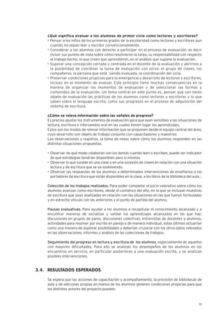 23
¿Qué significa evaluar a los alumnos de primer ciclo como lectores y escritores?
• Pensar a los niños de los primeros grados de la escolaridad como lectores y escritores aun
cuando no sepan leer y escribir convencionalmente.
• Considerar a los alumnos con derecho a participar en el proceso de evaluación, es decir
incluir sus puntos de vista sobre cómo resolvieron la tarea, su responsabilidad con respecto
al trabajo hecho, lo que creen que aprendieron, en el análisis que supone la evaluación.
• Superar una concepción cerrada y centrada en el docente de la evaluación y abrirnos a
la posibilidad de coordinar la tarea de evaluación con otros: el grupo de clases, los
compañeros, la persona que está siendo evaluada, la coordinación del ciclo.
• Preservar condiciones propicias para la emergencia y desarrollo de lectores y escritores,
incluso en el momento de evaluar. Este principio tiene muchas consecuencias en la
manera de organizar los momentos de evaluación y de seleccionar las formas y
contenidos de la evaluación. Un tema central en este punto es, pensar que son tanto
objeto de evaluación las prácticas de los alumnos como lectores y escritores y lo que
saben sobre el lenguaje escrito, como sus progresos en el proceso de adquisición del
sistema de escritura.
¿Cómo se releva información sobre las señales de progreso?
Es preciso ajustar los instrumentos de evaluación para que sean sensibles a las situaciones de
lectura, escritura e intercambio oral en las cuales tienen lugar los aprendizajes.
Estos son los modos de relevar información que se proponen desde el equipo central del área,
cuyo desarrollo son objeto de trabajo conjunto con capacitadores y maestros:
Las observaciones y registros, la toma de notas sobre cómo los alumnos responden en las
distintas situaciones propuestas.
• Observar de qué modo colaboran con los demás cuando leen o escriben, puede ser indicador
de qué estrategias tendrían disponibles para sí mismos.
• Observar lo que sucede en una clase o en una sucesión de clases en relación con una situación
lectura y de escritura que se va sosteniendo.
• Observar las respuestas de los alumnos a determinadas intervenciones de enseñanza a los
portadores de escritura que están disponibles en la clase, a los libros de la biblioteca del aula…
Colección de los trabajos realizados. Para poder completar el juicio valorativo sobre cómo los
alumnos avanzan como escritores, desde el comienzo del año, en la que se incluyan muestras
de escritura que sean analizadas en relación con las situaciones en las que fueron formuladas
y en estrecho vínculo con las anteriores y el punto de partida del alumno.
Pausas evaluativas. Para ayudar a los alumnos a recapitular el conocimiento alcanzado y a
encontrar maneras de socializar y validar los aprendizajes alcanzados en las que hay:
discusiones en grupos de pares, discusiones colectivas, entrevistas de docentes y alumnos,
actividades para resolver por escrito en pareja o de manera individual, estas últimas actuarían
como una manera de explorar posibilidades y deberían cruzarse con los otros datos relevados
en las observaciones, informes y análisis de las colecciones de trabajos.
Seguimiento del progreso en lectura y escritura de los alumnos, especialmente de aquellos
con mayores dificultades. Para ello se analizan los desempeños de los alumnos en los
encuentros en servicio, en particular posteriores a una evaluación escrita, y se analizan
posibles intervenciones.
RESULTADOS ESPERADOS
Se espera que las acciones de capacitación y acompañamiento, la provisión de bibliotecas de
aula y de ediciones propias en manos de los alumnos generen condiciones propicias para que
los distintos actores del proyecto puedan:
3.4.
 