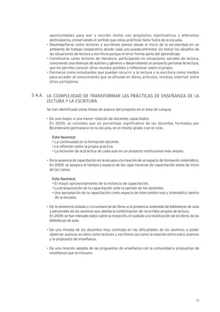 25
oportunidades para leer y escribir textos con propósitos significativos y diferentes
destinatarios, preservando el sentido que estas prácticas tiene fuera de la escuela.
• Desempeñarse como lectores y escritores plenos desde el inicio de la escolaridad en un
ambiente de trabajo cooperativo donde cada uno pueda enfrentar sin temor los desafíos de
las situaciones de lectura y escritura porque el error forma parte del aprendizaje.
• Constituirse como lectores de literatura, participando en situaciones sociales de lectura,
conociendo una diversas de autores y géneros y desarrollando un proyecto personal de lectura,
que les permita conocer otros mundos posibles y reflexionar sobre el propio.
• Formarse como estudiantes que puedan recurrir a la lectura y la escritura como medios
para acceder al conocimiento que se difunde en libros, artículos, revistas, Internet, entre
otros portadores.
LA COMPLEJIDAD DE TRANSFORMAR LAS PRÁCTICAS DE ENSEÑANZA DE LA
LECTURA Y LA ESCRITURA
Se han identificado estas líneas de avance del proyecto en el área de Lengua:
• De una mayor a una menor rotación de docentes capacitados:
En 2009, se constata que un porcentaje significativo de los docentes formados por
Bicentenario permanece en la escuela, en el mismo grado o en el ciclo.
Esto favorece:
• La continuidad en la formación docente.
• La reflexión sobre la propia práctica.
• La inclusión de la práctica de cada aula en un proyecto institucional más amplio.
• De la ausencia de capacitación en la escuela a la creación de un espacio de formación sistemático.
En 2009, se asegura el tiempo y espacio de las cajas horarias de capacitación antes de inicio
de las clases.
Esto favorece:
• El mayor aprovechamiento de la instancia de capacitación.
• La jerarquización de la capacitación ante la opinión de los docentes.
• Una apropiación de la capacitación como espacio de intercambio real y sistemático dentro
de la escuela.
• De la existencia aislada o circunstancial de libros a la presencia sostenida de bibliotecas de aula
y personales de los alumnos que alienta la conformación de recorridos propios de lectura.
En 2009, se han relevado datos sobre la recepción, el cuidado y la reutilización de los libros de las
bibliotecas de aula.
• De una mirada de los docentes muy centrada en las dificultades de los alumnos a poder
observar avances en ellos como lectores y escritores así como la relación entre estos avances
y la propuesta de enseñanza.
• De una relación alejada de las propuestas de enseñanza con la comunidad a propuestas de
enseñanza que la incluyen.
3.4.A.
 