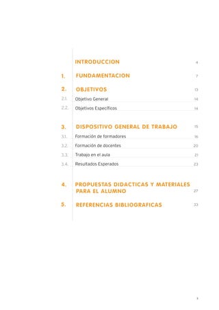 3
1.
INTRODUCCION
FUNDAMENTACION
OBJETIVOS
Objetivo General
Objetivos Específicos
DISPOSITIVO GENERAL DE TRABAJO
Formación de formadores
Formación de docentes
Trabajo en el aula
Resultados Esperados
PROPUESTAS DIDACTICAS Y MATERIALES
PARA EL ALUMNO
REFERENCIAS BIBLIOGRAFICAS
14
13
4
7
2.
2.1.
2.2. 14
15
27
33
16
20
21
23
4.
5.
3.
3.1.
3.2.
3.3.
3.4.
 