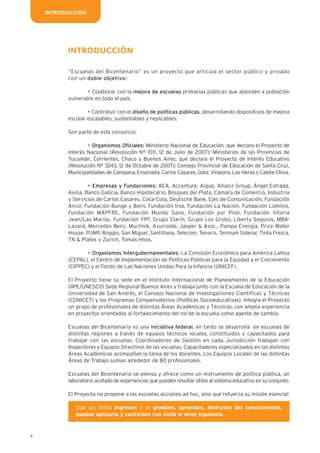 4
INTRODUCCION
INTRODUCCIÓN
“Escuelas del Bicentenario” es un proyecto que articula el sector público y privado
con un doble objetivo:
• Colaborar con la mejora de escuelas primarias públicas que atienden a población
vulnerable en todo el país.
• Contribuir con el diseño de políticas públicas, desarrollando dispositivos de mejora
escolar escalables, sustentables y replicables.
Son parte de este consorcio:
• Organismos Oficiales: Ministerio Nacional de Educación, que declara el Proyecto de
Interés Nacional (Resolución Nº 1011, 12 de Julio de 2007); Ministerios de las Provincias de
Tucumán, Corrientes, Chaco y Buenos Aires, que declara el Proyecto de Interés Educativo
(Resolución Nº 3243, 12 de Octubre de 2007); Consejo Provincial de Educación de Santa Cruz,
Municipalidades de Campana, Ensenada, Carlos Casares, Gdor. Virasoro, Las Heras y Caleta Olivia.
• Empresas y Fundaciones: AEA, Accenture, Aique, Allianz Group, Ángel Estrada,
Avina, Banco Galicia, Banco Hipotecario, Bosques del Plata, Cámara de Comercio, Industria
y Servicios de Carlos Casares, Coca-Cola, Deutsche Bank, Ejes de Comunicación, Fundación
Arcor, Fundación Bunge y Born, Fundación Irsa, Fundación La Nación, Fundación Lúminis,
Fundación MAPFRE, Fundación Mundo Sano, Fundación por Pilar, Fundación Vitoria
Jean/Las Marías, Fundación YPF, Grupo Clarín, Grupo Los Grobo, Liberty Seguros, MBA-
Lazard, Mercedes Benz, Muchnik, Azurralde, Jasper & Asoc., Pampa Energía, Price Water
House, PUMP, Roggio, San Miguel, Santillana, Telecom, Tenaris, Ternium Siderar, Tinta Fresca,
TN & Platex y Zurich, Tomás Hnos.
• Organismos Intergubernamentales: La Comisión Económica para América Latina
(CEPAL), el Centro de Implementación de Políticas Públicas para la Equidad y el Crecimiento
(CIPPEC) y el Fondo de Las Naciones Unidas Para la Infancia (UNICEF).
El Proyecto tiene su sede en el Instituto Internacional de Planeamiento de la Educación
(IIPE/UNESCO) Sede Regional Buenos Aires y trabaja junto con la Escuela de Educación de la
Universidad de San Andrés, el Consejo Nacional de Investigaciones Científicas y Técnicas
(CONICET) y los Programas Compensatorios (Políticas Socioeducativas). Integra el Proyecto
un grupo de profesionales de distintas Áreas Académicas y Técnicas, con amplia experiencia
en proyectos orientados al fortalecimiento del rol de la escuela como agente de cambio.
Escuelas del Bicentenario es una iniciativa federal, en tanto se desarrolla en escuelas de
distintas regiones a través de equipos técnicos locales, constituidos y capacitados para
trabajar con las escuelas. Coordinadores de Gestión en cada Jurisdicción trabajan con
Inspectores y Equipos Directivos de las escuelas. Capacitadores especializados en las distintas
Áreas Académicas acompañan la tarea de los docentes. Los Equipos Locales de las distintas
Áreas de Trabajo suman alrededor de 80 profesionales.
Escuelas del Bicentenario se piensa y ofrece como un instrumento de política pública, un
laboratorio acotado de experiencias que pueden resultar útiles al sistema educativo en su conjunto.
El Proyecto no propone a las escuelas acciones ad hoc, sino que refuerza su misión esencial:
Que los niños ingresen y se gradúen, aprendan, disfruten del conocimiento,
puedan aplicarlo y continúen con éxito el nivel siguiente.
 