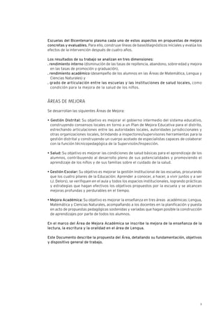 5
Escuelas del Bicentenario plasma cada uno de estos aspectos en propuestas de mejora
concretas y evaluables. Para ello, construye líneas de base/diagnósticos iniciales y evalúa los
efectos de la intervención después de cuatro años.
Los resultados de su trabajo se analizan en tres dimensiones:
. rendimiento interno (disminución de las tasas de repitencia, abandono, sobre-edad y mejora
en las tasas de promoción y graduación),
. rendimiento académico (desempeño de los alumnos en las Áreas de Matemática, Lengua y
Ciencias Naturales) y
. grado de articulación entre las escuelas y las instituciones de salud locales, como
condición para la mejora de la salud de los niños.
ÁREAS DE MEJORA
Se desarrollan las siguientes Áreas de Mejora:
• Gestión Distrital: Su objetivo es mejorar el gobierno intermedio del sistema educativo,
construyendo consensos locales en torno a un Plan de Mejora Educativa para el distrito,
estrechando articulaciones entre las autoridades locales, autoridades jurisdiccionales y
otras organizaciones locales, brindando a inspectores/supervisores herramientas para la
gestión distrital y construyendo un cuerpo acotado de especialistas capaces de colaborar
con la función técnicopedagógica de la Supervisión/Inspección.
• Salud: Su objetivo es mejorar las condiciones de salud básicas para el aprendizaje de los
alumnos, contribuyendo al desarrollo pleno de sus potencialidades y promoviendo el
aprendizaje de los niños y de sus familias sobre el cuidado de la salud.
• Gestión Escolar: Su objetivo es mejorar la gestión institucional de las escuelas, procurando
que los cuatro pilares de la Educación: Aprender a conocer, a hacer, a vivir juntos y a ser
(J. Delors), se verifiquen en el aula y todos los espacios institucionales, logrando prácticas
y estrategias que hagan efectivos los objetivos propuestos por la escuela y se alcancen
mejoras profundas y perdurables en el tiempo.
• Mejora Académica: Su objetivo es mejorar la enseñanza en tres áreas académicas: Lengua,
Matemática y Ciencias Naturales, acompañando a los docentes en la planificación y puesta
en acto de propuestas pedagógicas sostenidas y variadas que hagan posible la construcción
de aprendizajes por parte de todos los alumnos.
En el marco del Área de Mejora Académica se inscribe la mejora de la enseñanza de la
lectura, la escritura y la oralidad en el área de Lengua.
Este Documento describe la propuesta del Área, detallando su fundamentación, objetivos
y dispositivo general de trabajo.
 