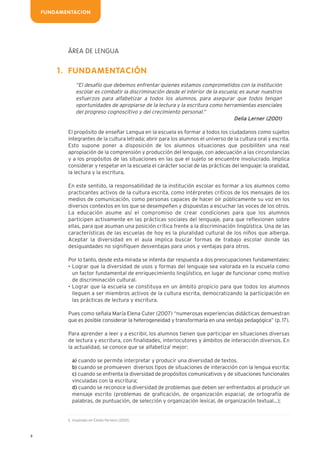 8
ÁREA DE LENGUA
FUNDAMENTACIÓN
“El desafío que debemos enfrentar quienes estamos comprometidos con la institución
escolar es combatir la discriminación desde el interior de la escuela; es aunar nuestros
esfuerzos para alfabetizar a todos los alumnos, para asegurar que todos tengan
oportunidades de apropiarse de la lectura y la escritura como herramientas esenciales
del progreso cognoscitivo y del crecimiento personal.”
Delia Lerner (2001)
El propósito de enseñar Lengua en la escuela es formar a todos los ciudadanos como sujetos
integrantes de la cultura letrada; abrir para los alumnos el universo de la cultura oral y escrita.
Esto supone poner a disposición de los alumnos situaciones que posibiliten una real
apropiación de la comprensión y producción del lenguaje, con adecuación a las circunstancias
y a los propósitos de las situaciones en las que el sujeto se encuentre involucrado. Implica
considerar y respetar en la escuela el carácter social de las prácticas del lenguaje: la oralidad,
la lectura y la escritura.
En este sentido, la responsabilidad de la institución escolar es formar a los alumnos como
practicantes activos de la cultura escrita, como intérpretes críticos de los mensajes de los
medios de comunicación, como personas capaces de hacer oír públicamente su voz en los
diversos contextos en los que se desempeñen y dispuestas a escuchar las voces de los otros.
La educación asume así el compromiso de crear condiciones para que los alumnos
participen activamente en las prácticas sociales del lenguaje, para que reflexionen sobre
ellas, para que asuman una posición crítica frente a la discriminación lingüística. Una de las
características de las escuelas de hoy es la pluralidad cultural de los niños que alberga.
Aceptar la diversidad en el aula implica buscar formas de trabajo escolar donde las
desigualdades no signifiquen desventajas para unos y ventajas para otros.
Por lo tanto, desde esta mirada se intenta dar respuesta a dos preocupaciones fundamentales:
• Lograr que la diversidad de usos y formas del lenguaje sea valorada en la escuela como
un factor fundamental de enriquecimiento lingüístico, en lugar de funcionar como motivo
de discriminación cultural.
• Lograr que la escuela se constituya en un ámbito propicio para que todos los alumnos
lleguen a ser miembros activos de la cultura escrita, democratizando la participación en
las prácticas de lectura y escritura.
Pues como señala María Elena Cuter (2007) “numerosas experiencias didácticas demuestran
que es posible considerar la heterogeneidad y transformarla en una ventaja pedagógica” (p. 17).
Para aprender a leer y a escribir, los alumnos tienen que participar en situaciones diversas
de lectura y escritura, con finalidades, interlocutores y ámbitos de interacción diversos. En
la actualidad, se conoce que se alfabetiza1
mejor:
a) cuando se permite interpretar y producir una diversidad de textos.
b) cuando se promueven diversos tipos de situaciones de interacción con la lengua escrita;
c) cuando se enfrenta la diversidad de propósitos comunicativos y de situaciones funcionales
vinculadas con la escritura;
d) cuando se reconoce la diversidad de problemas que deben ser enfrentados al producir un
mensaje escrito (problemas de graficación, de organización espacial, de ortografía de
palabras, de puntuación, de selección y organización lexical, de organización textual...);
1.
FUNDAMENTACION
1. Inspirado en Emilia Ferreiro (2001).
 