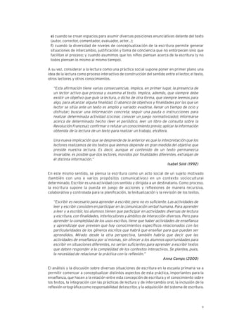 9
e) cuando se crean espacios para asumir diversas posiciones enunciativas delante del texto
(autor, corrector, comentador, evaluador, actor...);
f) cuando la diversidad de niveles de conceptualización de la escritura permite generar
situaciones de intercambio, justificación y toma de conciencia que no entorpecen sino que
facilitan el proceso; y cuando asumimos que los niños piensan acerca de la escritura (y no
todos piensan lo mismo al mismo tiempo).
A su vez, considerar a la lectura como una práctica social supone poner en primer plano una
idea de la lectura como proceso interactivo de construcción del sentido entre el lector, el texto,
otros lectores y otros conocimientos.
“Esta afirmación tiene varias consecuencias. Implica, en primer lugar, la presencia de
un lector activo que procesa y examina el texto. Implica, además, que siempre debe
existir un objetivo que guíe la lectura, o dicho de otra forma, que siempre leemos para
algo, para alcanzar alguna finalidad. El abanico de objetivos y finalidades por las que un
lector se sitúa ante un texto es amplio y variado: evadirse, llenar un tiempo de ocio y
disfrutar; buscar una información concreta; seguir una pauta o instrucciones para
realizar determinada actividad (cocinar, conocer un juego normativizado); informarse
acerca de determinado hecho (leer el periódico, leer un libro de consulta sobre la
Revolución Francesa); confirmar o refutar un conocimiento previo; aplicar la información
obtenida de la lectura de un texto para realizar un trabajo, etcétera.
Una nueva implicación que se desprende de la anterior es que la interpretación que los
lectores realizamos de los textos que leemos depende en gran medida del objetivo que
preside nuestra lectura. Es decir, aunque el contenido de un texto permanezca
invariable, es posible que dos lectores, movidos por finalidades diferentes, extraigan de
él distinta información.”
Isabel Solé (1992)
En este mismo sentido, se piensa la escritura como un acto social de un sujeto motivado
(también con uno o varios propósitos comunicativos) en un contexto sociocultural
determinado. Escribir es una actividad con sentido y dirigida a un destinatario. Como proceso,
la escritura supone la puesta en juego de acciones y reflexiones de manera recursiva,
colaborativa y controlada para la planificación, la textualización y la revisión de los textos.
“Escribir es necesario para aprender a escribir, pero no es suficiente. Las actividades de
leer y escribir consisten en participar en la comunicación verbal humana. Para aprender
a leer y a escribir, los alumnos tienen que participar en actividades diversas de lectura
y escritura, con finalidades, interlocutores y ámbitos de interacción diversos. Pero para
aprender la complejidad de los usos escritos, tiene que haber actividades de enseñanza
y aprendizaje que prevean que hay conocimientos específicos relacionados con las
particularidades de los géneros escritos que habrá que enseñar para que puedan ser
aprendidos. Mirado desde la otra perspectiva, también habría que decir que las
actividades de enseñanza por sí mismas, sin ofrecer a los alumnos oportunidades para
escribir en situaciones diferentes, no serían suficientes para aprender a escribir textos
que deben responder a la complejidad de los contextos interactivos. Se plantea, pues,
la necesidad de relacionar la práctica con la reflexión.”
Anna Camps (2000)
El análisis y la discusión sobre diversas situaciones de escritura en la escuela primaria va a
permitir comenzar a conceptualizar distintos aspectos de esta práctica, importantes para la
enseñanza, que hacen a la relación entre esta concepción de escritura y el conocimiento sobre
los textos, la integración con las prácticas de lectura y de intercambio oral, la inclusión de la
reflexión ortográfica como responsabilidad del escritor, y la adquisición del sistema de escritura.
 
