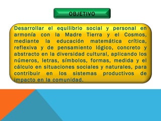 Desarrollar el equilibrio social y personal en armonía con la Madre Tierra y el Cosmos, mediante la educación matemática crítica, reflexiva y de pensamiento lógico, concreto y abstracto en la diversidad cultural, aplicando los números, letras, símbolos, formas, medida y el cálculo en situaciones sociales y naturales, para contribuir en los sistemas productivos de impacto en la comunidad.  OBJETIVO 
