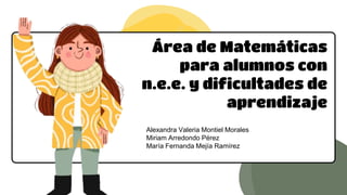 Área de Matemáticas
para alumnos con
n.e.e. y dificultades de
aprendizaje
Alexandra Valeria Montiel Morales
Miriam Arredondo Pérez
María Fernanda Mejía Ramírez
 