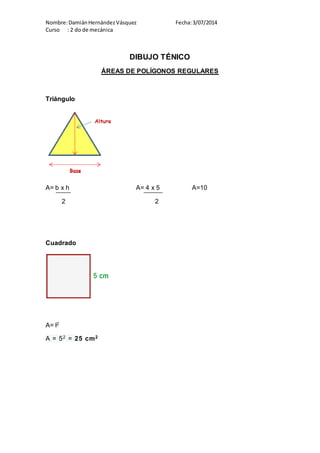 Nombre:DamiánHernándezVásquez Fecha:3/07/2014
Curso : 2 do de mecánica
DIBUJO TÉNICO
ÁREAS DE POLÍGONOS REGULARES
Triángulo
A= b x h A= 4 x 5 A=10
2 2
Cuadrado
A= l2
A = 52 = 25 cm2
 