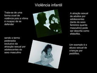 Trata-se de uma forma cruel de violência pois a vítima é incapaz de se defender  Um exemplo é o abuso sexual de crianças por pedófilos. A atração sexual de adultos por adolescentes (tanto do sexo feminino quanto masculino) pode ser descrita como efebofilia.  sendo o termo   pederastia exclusivo da atracção sexual por adolescentes do sexo masculino  Violência infantil 