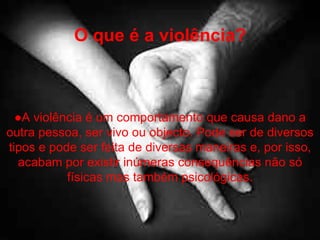 O que é a violência? ● A violência é um comportamento que causa dano a outra pessoa, ser vivo ou objecto. Pode ser de diversos tipos e pode ser feita de diversas maneiras e, por isso, acabam por existir inúmeras consequências não só físicas mas também psicológicas. 