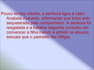 Pouco tempo volvido, a senhora ligou à cabo Anabela Azevedo  informando que tinha sido sequestrada pelo companheiro. A senhora foi resgatada e a batalha seguinte consistiu em convencer a filha menor a admitir os abusos sexuais que o padrasto lhe infligia.  