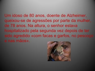Um idoso de 80 anos, doente de Alzheimer, queixou-se de agressões por parte da mulher, de 78 anos. Na altura, o senhor estava hospitalizado pela segunda vez depois de ter sido agredido «com facas e garfos, no pescoço e nas mãos».  