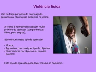 Violência física Uso da força por parte de quem agride, deixando ou não marcas evidentes na vítima; A vítima é normalmente alguém muito próximo do agressor (companheira/o, filhos, pais, sogros); São comuns neste tipo de agressão:  Murros; Agressões com qualquer tipo de objectos; - Queimaduras por objectos ou líquidos quentes;  Este tipo de agressão pode levar mesmo ao homicídio.  