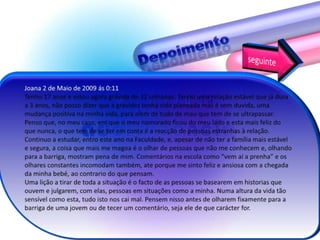 DepoimentoseguinteJoana 2 de Maio de 2009 ás 0:11Tenho 17 anos e estou agora grávida de 32 semanas. Tenho uma relação estável que já dura a 3 anos, não posso dizer que a gravidez tenha sido planeada mas é sem duvida, uma mudança positiva na minha vida, para alem de tudo de mau que tem de se ultrapassar.Penso que, no meu caso, em que o meu namorado ficou do meu lado e esta mais feliz do que nunca, o que tem de se ter em conta é a reacção de pessoas estranhas à relação. Continuo a estudar, entro este ano na Faculdade, e, apesar de não ter a família mais estável e segura, a coisa que mais me magoa é o olhar de pessoas que não me conhecem e, olhando para a barriga, mostram pena de mim. Comentários na escola como “vem aí a prenha” e os olhares constantes incomodam também, ate porque me sinto feliz e ansiosa com a chegada da minha bebé, ao contrario do que pensam.Uma lição a tirar de toda a situação é o facto de as pessoas se basearem em historias que ouvem e julgarem, com elas, pessoas em situações como a minha. Numa altura da vida tão sensível como esta, tudo isto nos cai mal. Pensem nisso antes de olharem fixamente para a barriga de uma jovem ou de tecer um comentário, seja ele de que carácter for.