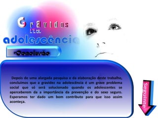 Conclusão  Depois de uma alargada pesquisa e da elaboração deste trabalho, concluímos que a gravidez na adolescência é um grave problema social que só será solucionado quando os adolescentes se aperceberem da a importância da prevenção e do sexo seguro. Esperamos ter dado um bom contributo para que isso assim aconteça.Seguinte