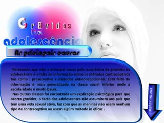 As pricinpais causasParecendo que não a principal causa pela ocorrência da gravidez na adolescência é a falta de informação sobre os métodos contraceptivos  tais como : preservativo e métodos anticoncepcionais. Esta falta de informação é mais generalizada na classe social inferior onde a escolaridade é muito baixa.   Nas outras classes foi encontrada um explicação psicológica para que ocorra gravidez, o facto dos adolescentes não assumirem aos pais que têm uma vida sexual ativa, faz com que as meninas não usem nenhum tipo de contraceptivo ou usem algúm método in eficaz .continuação