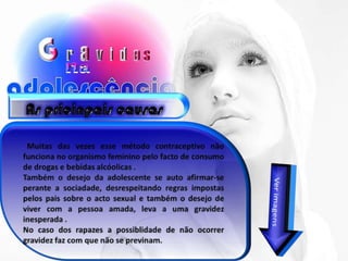 As pricinpais causas  Muitas das vezes esse método contraceptivo não funciona no organismo feminino pelo facto de consumo de drogas e bebidas alcóolicas . Também o desejo da adolescente se auto afirmar-se perante a sociadade, desrespeitando regras impostas pelos pais sobre o acto sexual e também o desejo de viver com a pessoa amada, leva a uma gravidez inesperada . No caso dos rapazes a possiblidade de não ocorrer gravidez faz com que não se previnam. Ver imagens.