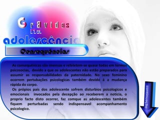 Consequências   As consequênicas são imensas e refeletem-se quase todas em termos psicosocias,  devido a que os adolescentes não estão preparados para assumir as responsabilidades da paternidade. No sexo feminino ocorrem pertubações psicologicas também devido á a mudança rápida do corpo.   Os própios pais dos adolescente sofrem disturbios psicologicos e emocionais  invocados pela decepção ao receberem a noticia, o proprio facto disto ocorrer, faz comque as adolescentes também fiquem perturbadas sendo indispensavel acompanhamento psicologico.continuação