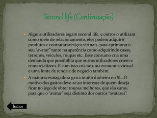  Alguns utilizadores jogam second life, e outros o utilizam
           como meio de relacionamento, eles podem adquirir
           produtos e contratar serviços virtuais, para aprimorar o
           seu “avatar” tanto na aparência como adquirindo casas,
           terrenos, veículos, roupas etc. Esse consumo cria uma
           demanda que possibilita que outros utilizadores criem e
           comercializem. E com isso cria-se uma economia virtual
           e uma fonte de renda e de negócio também.
          A maioria esmagadora gasta muito dinheiro no SL. O
           motivo dos gastos deve-se ao interesse de quem deseja
           ficar no jogo de obter roupas melhores, que são caras,
           para que o “avatar” seja distinto dos outros “avatares”.

Índice
 