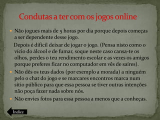 Não jogues mais de 5 horas por dia porque depois começas
  a ser dependente desse jogo.
  Depois é difícil deixar de jogar o jogo. (Pensa nisto como o
  vício do álcool e de fumar, soque neste caso cansa-te os
  olhos, perdes o teu rendimento escolar e as vezes os amigos
  porque preferes ficar no computador em vês de saíres).
 Não dês os teus dados (por exemplo a morada) a ninguém
  pelo o chat do jogo e se marcares encontros marca num
  sítio público para que essa pessoa se tiver outras intenções
  não poça fazer nada sobre nós.
 Não envies fotos para essa pessoa a menos que a conheças.

 Índice
 
