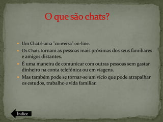  Um Chat é uma "conversa" on-line.
 Os Chats tornam as pessoas mais próximas dos seus familiares
  e amigos distantes.
 É uma maneira de comunicar com outras pessoas sem gastar
  dinheiro na conta telefónica ou em viagens.
 Mas também pode se tornar-se um vício que pode atrapalhar
  os estudos, trabalho e vida familiar.




Índice
 