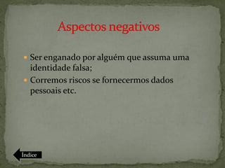  Ser enganado por alguém que assuma uma
  identidade falsa;
 Corremos riscos se fornecermos dados
  pessoais etc.




Índice
 