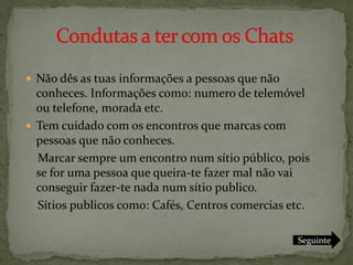  Não dês as tuas informações a pessoas que não
  conheces. Informações como: numero de telemóvel
  ou telefone, morada etc.
 Tem cuidado com os encontros que marcas com
  pessoas que não conheces.
  Marcar sempre um encontro num sítio público, pois
  se for uma pessoa que queira-te fazer mal não vai
  conseguir fazer-te nada num sítio publico.
  Sítios publicos como: Cafés, Centros comercias etc.

                                                  Seguinte
 