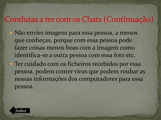  Não envies imagens para essa pessoa, a menos
  que conheças, porque com essa pessoa pode
  fazer coisas menos boas com a imagem como
  identifica-se a outra pessoa com essa foto etc.
 Ter cuidado com os ficheiros recebidos por essa
  pessoa, podem conter vírus que podem roubar as
  nossas informações dos computadores para essa
  pessoa.


  Índice
 