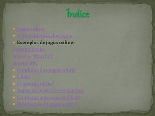  Jogos online
 A dependência dos jogos
 Exemplos de jogos online:
Counter Strike
World of Warcraft
Second life
 Condutas dos jogos online
 Chats
 O que são chats?
 Aspectos positivos e negativos
 Condutas a ter com os Chats
 Resultados do questionário
 