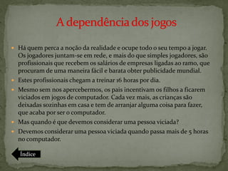  Há quem perca a noção da realidade e ocupe todo o seu tempo a jogar.
    Os jogadores juntam-se em rede, e mais do que simples jogadores, são
    profissionais que recebem os salários de empresas ligadas ao ramo, que
    procuram de uma maneira fácil e barata obter publicidade mundial.
   Estes profissionais chegam a treinar 16 horas por dia.
   Mesmo sem nos apercebermos, os pais incentivam os filhos a ficarem
    viciados em jogos de computador. Cada vez mais, as crianças são
    deixadas sozinhas em casa e tem de arranjar alguma coisa para fazer,
    que acaba por ser o computador.
   Mas quando é que devemos considerar uma pessoa viciada?
   Devemos considerar uma pessoa viciada quando passa mais de 5 horas
    no computador.

    Índice
 