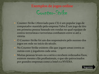 Exemplos de jogos online



 Counter-Strike (Abreviado para CS) é um popular jogo de
  computador mantido pela empresa Valve.É um jogo de tiro
  em primeira pessoa baseado em rondas no qual equipas de
  contra-terroristas e terroristas combatem entre si até a
  vitória.
 O Counter-Strike foi um dos responsáveis pelo sucesso dos
  jogos em rede no início do século.
 No Counter Strike existem clãs que jogam umas contra as
  outras com 5 jogadores cada uma.
 Muitas pessoas levam-no a sério e recebem ordenados fixos,
  existem mesmo clãs profissionais, e que são patrocinados
  por grandes empresas como a Intel e a NVIDIA.
                                                        Seguinte
 