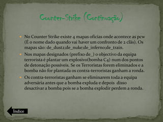  No Counter Strike existe 4 mapas oficias onde acontece as pcw
     (É o nome dado quando vai haver um confronto de 2 clãs). Os
     mapas são: de_dust2;de_nuke;de_inferno;de_train.
    Nos mapas designados (prefixo de_) o objectivo da equipa
     terrorista é plantar um explosivo(bomba C4) num dos pontos
     de detonação possíveis. Se os Terroristas forem eliminados e a
     bomba não for plantada os contra-terroristas ganham a ronda.
    Os contra-terroristas ganham se eliminarem toda a equipa
     adversária antes que a bomba expluda e depois disso
     desactivar a bomba pois se a bomba explodir perdem a ronda.




Índice
 
