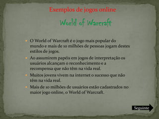 Exemplos de jogos online



 O World of Warcraft é o jogo mais popular do
  mundo e mais de 10 milhões de pessoas jogam destes
  estilos de jogos.
 Ao assumirem papéis em jogos de interpretação os
  usuários alcançam o reconhecimento e a
  recompensa que não têm na vida real.
 Muitos jovens vivem na internet o sucesso que não
  têm na vida real.
 Mais de 10 milhões de usuários estão cadastrados no
  maior jogo online, o World of Warcraft.


                                                        Seguinte
 