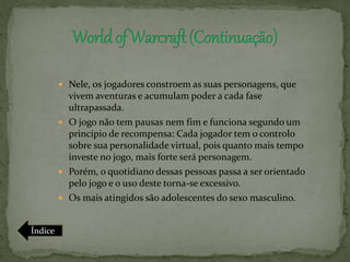  Nele, os jogadores constroem as suas personagens, que
           vivem aventuras e acumulam poder a cada fase
           ultrapassada.
          O jogo não tem pausas nem fim e funciona segundo um
           princípio de recompensa: Cada jogador tem o controlo
           sobre sua personalidade virtual, pois quanto mais tempo
           investe no jogo, mais forte será personagem.
          Porém, o quotidiano dessas pessoas passa a ser orientado
           pelo jogo e o uso deste torna-se excessivo.
          Os mais atingidos são adolescentes do sexo masculino.


Índice
 