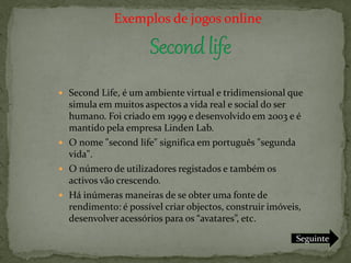 Exemplos de jogos online




 Second Life, é um ambiente virtual e tridimensional que
  simula em muitos aspectos a vida real e social do ser
  humano. Foi criado em 1999 e desenvolvido em 2003 e é
  mantido pela empresa Linden Lab.
 O nome "second life" significa em português "segunda
  vida".
 O número de utilizadores registados e também os
  activos vão crescendo.
 Há inúmeras maneiras de se obter uma fonte de
  rendimento: é possível criar objectos, construir imóveis,
  desenvolver acessórios para os “avatares”, etc.

                                                         Seguinte
 