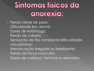 Sintomas físicos da anorexia:Perda visível de peso;Dificuldade em dormir;Dores de estômago;Perda de cabelo;Sensação de frio constante/dificuldades circulatórias;Menstruação irregular ou inexistente;Perda da força muscular;Dores de cabeça, tonturas e desmaios.