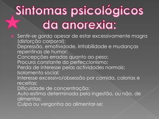Sentir-se gorda apesar de estar excessivamente magra (distorção corporal);Depressão, emotividade, irritabilidade e mudanças repentinas de humor;Concepções erradas quanto ao peso;Procura constante do perfeccionismo;Perda de interesse pelas actividades normais;Isolamento social;Interesse excessivo/obsessão por comida, calorias e receitas;Dificuldade de concentração;Auto-estima determinada pela ingestão, ou não, de alimentos;Culpa ou vergonha ao alimentar-se;Sintomas psicológicos da anorexia: